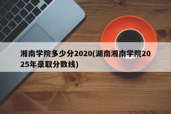 湘南学院多少分2020(湖南湘南学院2025年录取分数线)