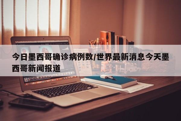 今日墨西哥确诊病例数/世界最新消息今天墨西哥新闻报道
