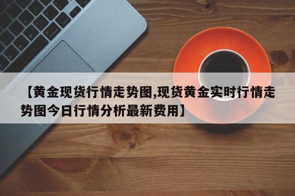 【黄金现货行情走势图,现货黄金实时行情走势图今日行情分析最新费用】