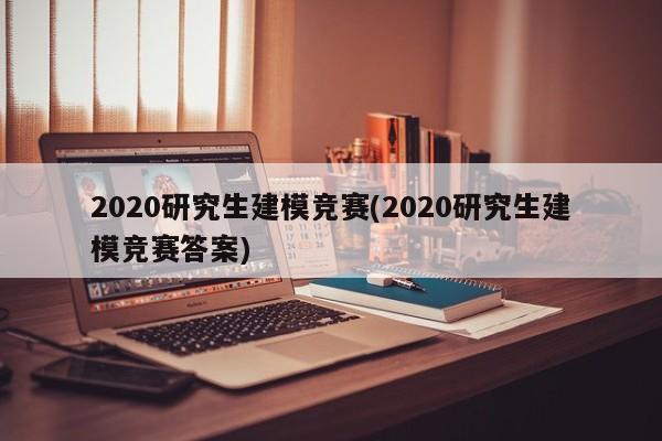 2020研究生建模竞赛(2020研究生建模竞赛答案)