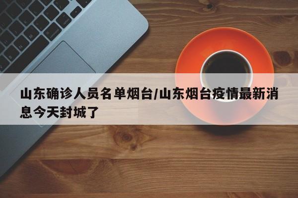 山东确诊人员名单烟台/山东烟台疫情最新消息今天封城了