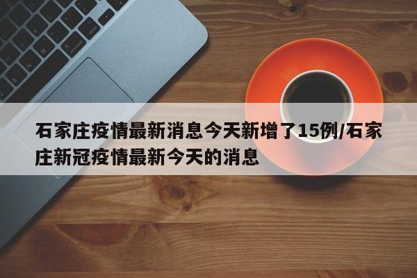 石家庄疫情最新消息今天新增了15例/石家庄新冠疫情最新今天的消息