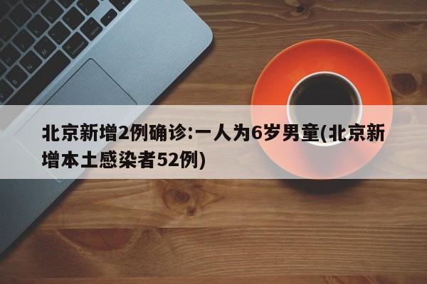 北京新增2例确诊:一人为6岁男童(北京新增本土感染者52例)