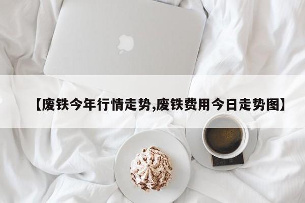 【废铁今年行情走势,废铁费用今日走势图】