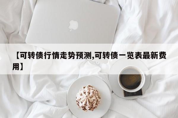 【可转债行情走势预测,可转债一览表最新费用】
