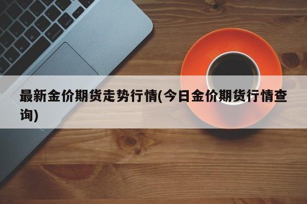 最新金价期货走势行情(今日金价期货行情查询)