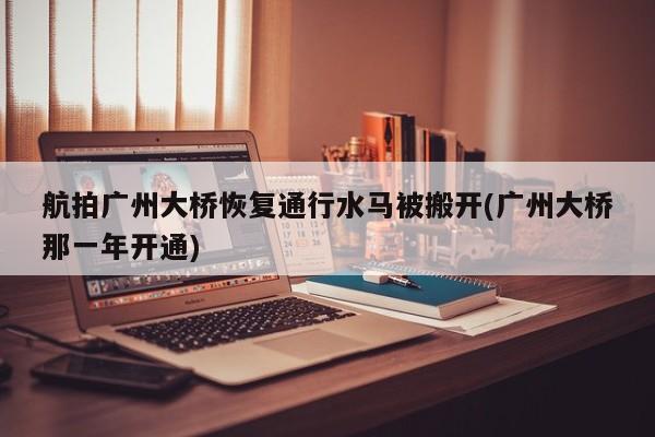 航拍广州大桥恢复通行水马被搬开(广州大桥那一年开通)