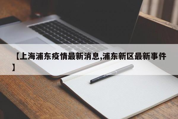 【上海浦东疫情最新消息,浦东新区最新事件】