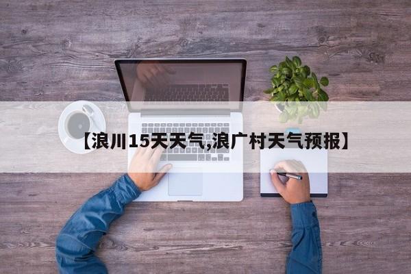 【浪川15天天气,浪广村天气预报】