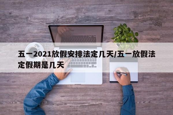 五一2021放假安排法定几天/五一放假法定假期是几天