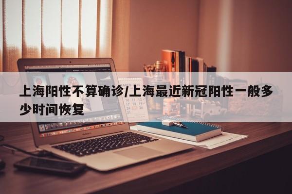 上海阳性不算确诊/上海最近新冠阳性一般多少时间恢复