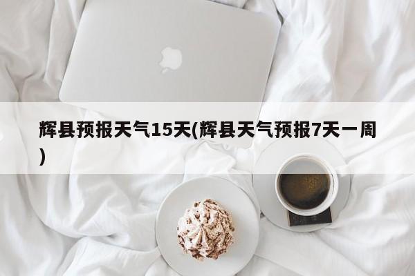 辉县预报天气15天(辉县天气预报7天一周)