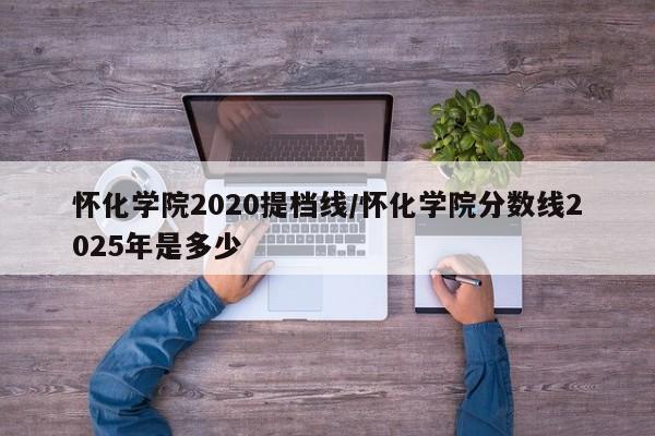 怀化学院2020提档线/怀化学院分数线2025年是多少