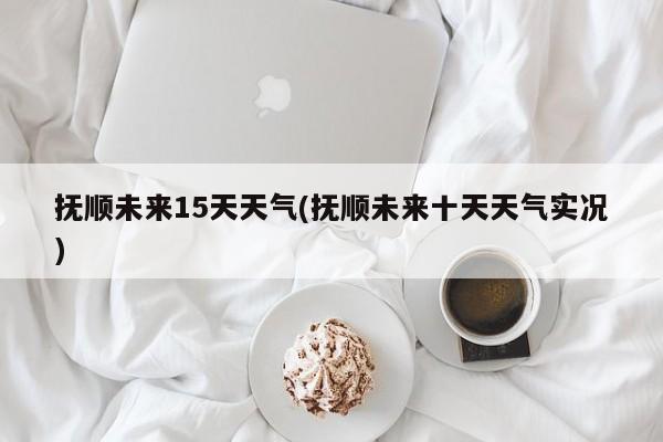 抚顺未来15天天气(抚顺未来十天天气实况)