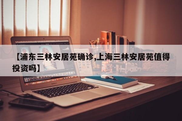 【浦东三林安居苑确诊,上海三林安居苑值得投资吗】