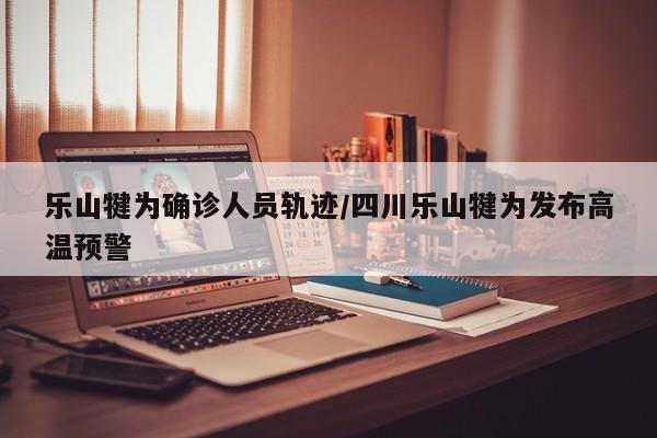 乐山犍为确诊人员轨迹/四川乐山犍为发布高温预警