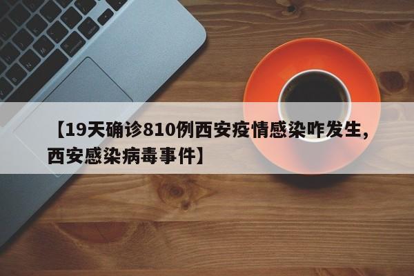 【19天确诊810例西安疫情感染咋发生,西安感染病毒事件】