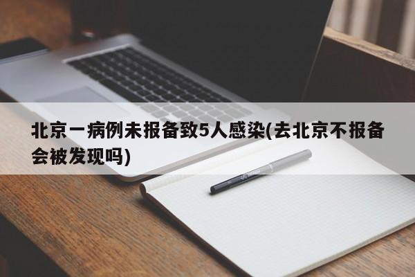 北京一病例未报备致5人感染(去北京不报备会被发现吗)