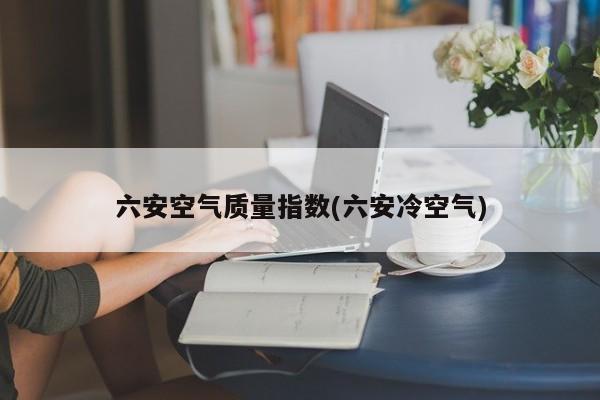 六安空气质量指数(六安冷空气)