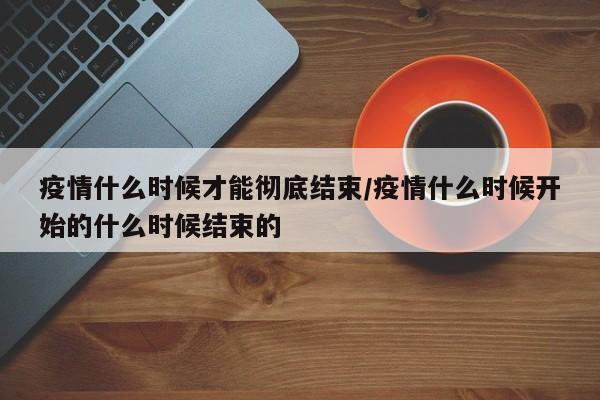 疫情什么时候才能彻底结束/疫情什么时候开始的什么时候结束的