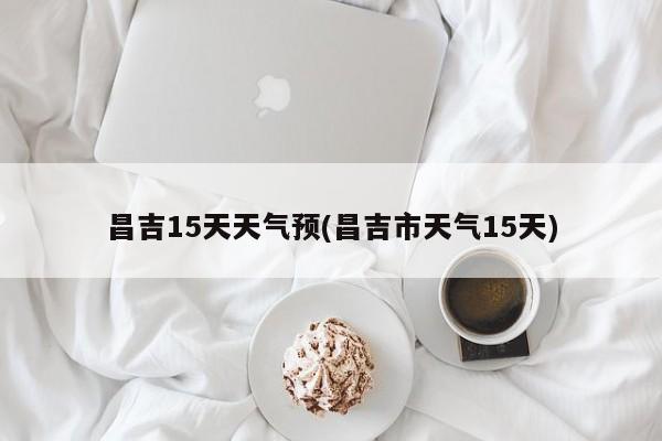昌吉15天天气预(昌吉市天气15天)