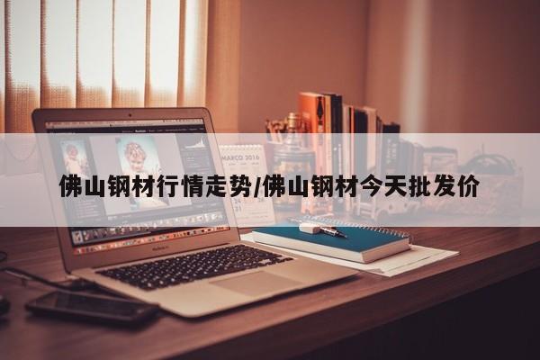 佛山钢材行情走势/佛山钢材今天批发价