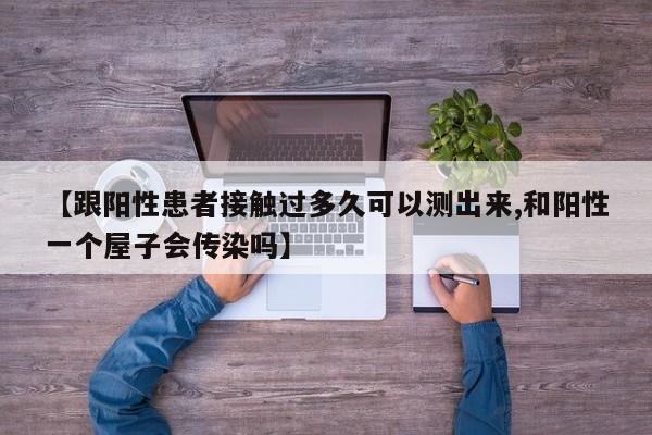 【跟阳性患者接触过多久可以测出来,和阳性一个屋子会传染吗】