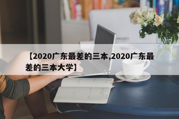 【2020广东最差的三本,2020广东最差的三本大学】
