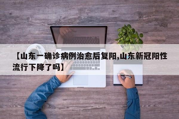 【山东一确诊病例治愈后复阳,山东新冠阳性流行下降了吗】