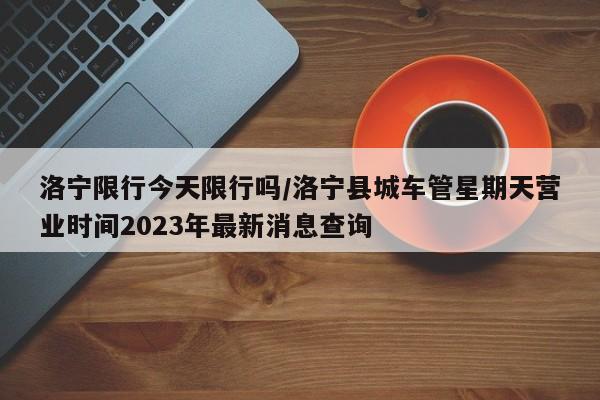 洛宁限行今天限行吗/洛宁县城车管星期天营业时间2023年最新消息查询