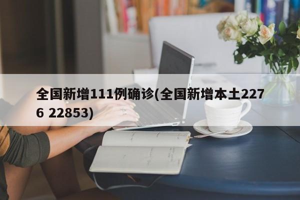 全国新增111例确诊(全国新增本土2276 22853)