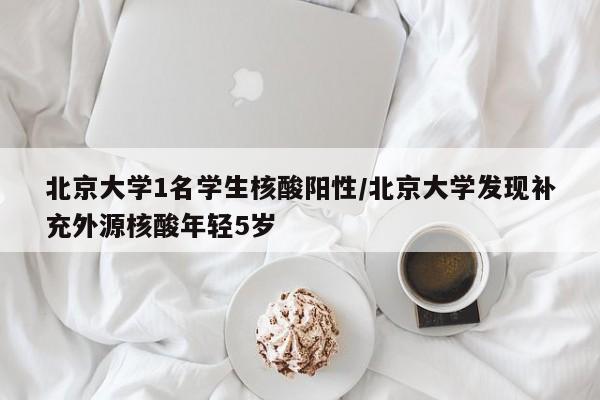 北京大学1名学生核酸阳性/北京大学发现补充外源核酸年轻5岁
