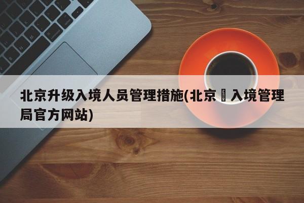 北京升级入境人员管理措施(北京岀入境管理局官方网站)