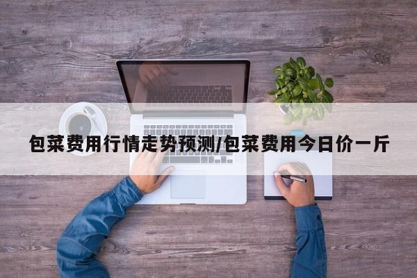 包菜费用行情走势预测/包菜费用今日价一斤