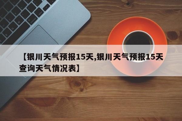 【银川天气预报15天,银川天气预报15天查询天气情况表】
