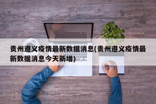 贵州遵义疫情最新数据消息(贵州遵义疫情最新数据消息今天新增)