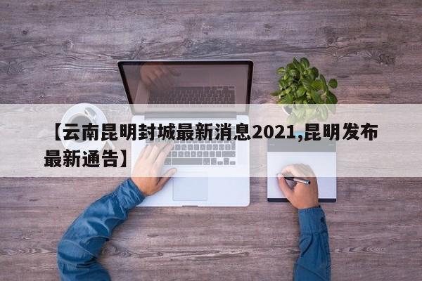 【云南昆明封城最新消息2021,昆明发布最新通告】