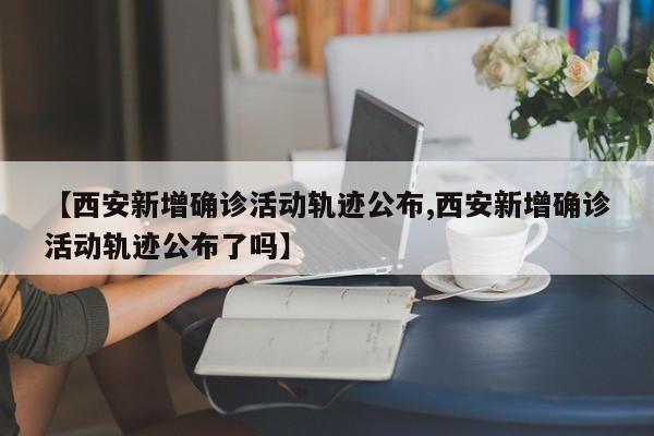 【西安新增确诊活动轨迹公布,西安新增确诊活动轨迹公布了吗】
