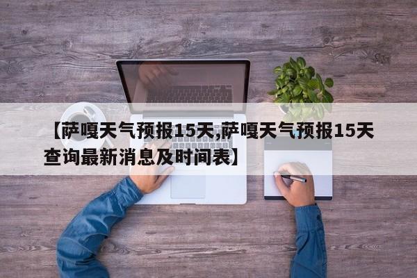 【萨嘎天气预报15天,萨嘎天气预报15天查询最新消息及时间表】