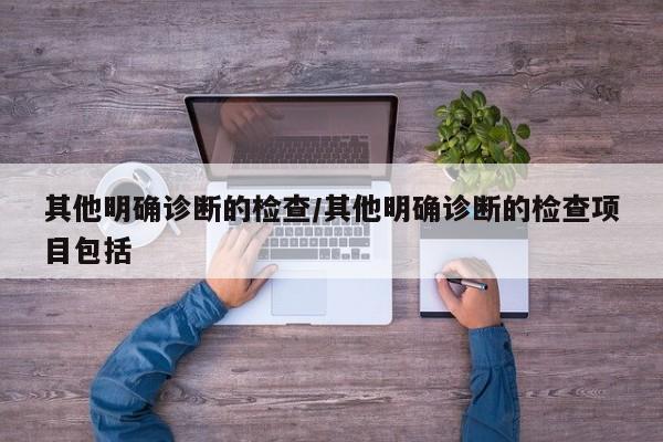 其他明确诊断的检查/其他明确诊断的检查项目包括