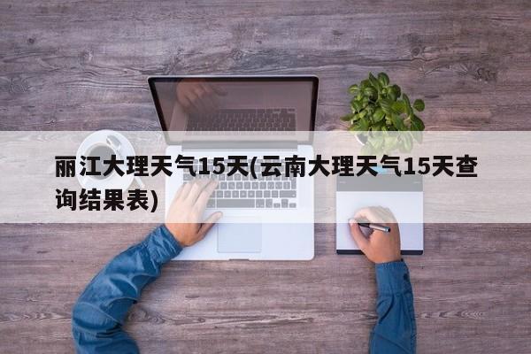 丽江大理天气15天(云南大理天气15天查询结果表)