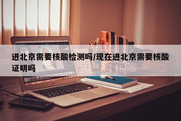 进北京需要核酸检测吗/现在进北京需要核酸证明吗