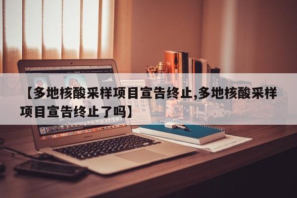 【多地核酸采样项目宣告终止,多地核酸采样项目宣告终止了吗】