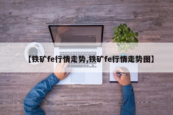 【铁矿fe行情走势,铁矿fe行情走势图】