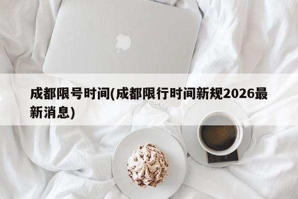 成都限号时间(成都限行时间新规2026最新消息)