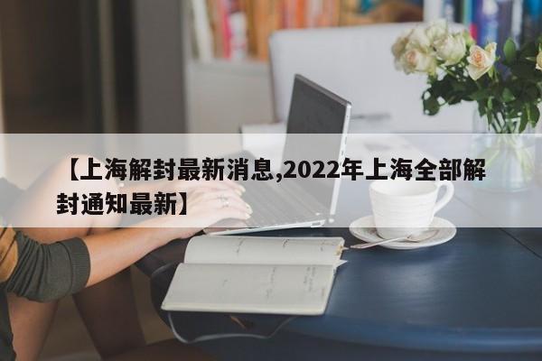 【上海解封最新消息,2022年上海全部解封通知最新】