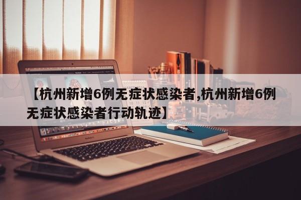 【杭州新增6例无症状感染者,杭州新增6例无症状感染者行动轨迹】