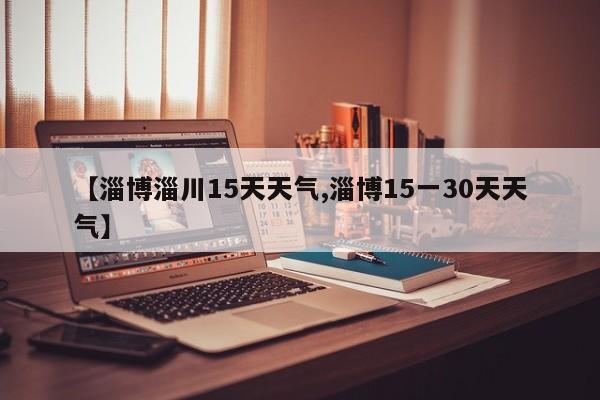 【淄博淄川15天天气,淄博15一30天天气】