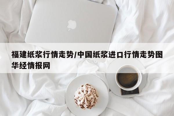 福建纸浆行情走势/中国纸浆进口行情走势图华经情报网