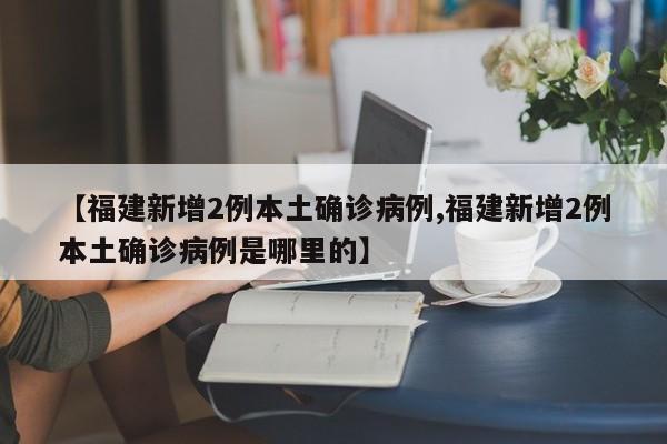 【福建新增2例本土确诊病例,福建新增2例本土确诊病例是哪里的】